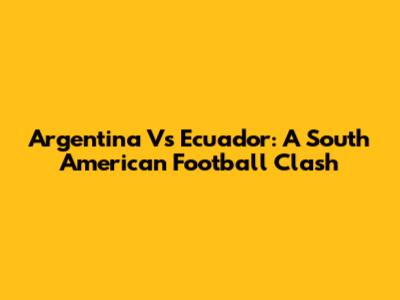 Argentina Vs Ecuador: A South American Football Clash