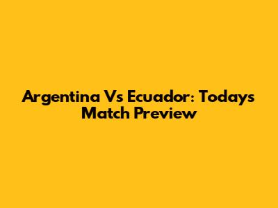 Argentina Vs Ecuador: Today's Match Preview