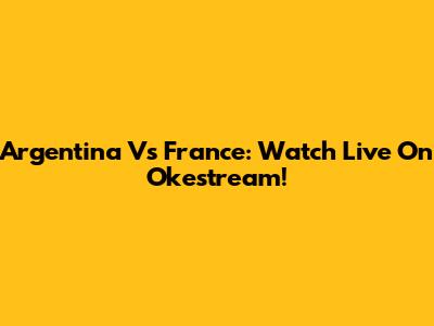 Argentina Vs France: Watch Live On Okestream!