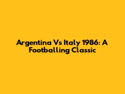 Argentina Vs Italy 1986: A Footballing Classic