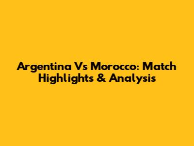Argentina Vs Morocco: Match Highlights & Analysis