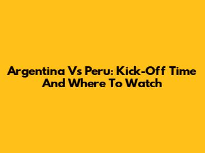 Argentina Vs Peru: Kick-Off Time And Where To Watch