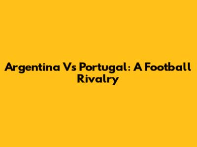 Argentina Vs Portugal: A Football Rivalry