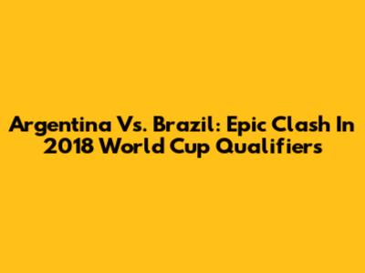 Argentina Vs. Brazil: Epic Clash In 2018 World Cup Qualifiers