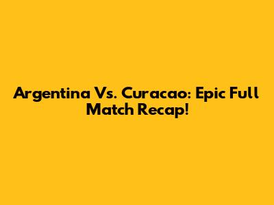 Argentina Vs. Curacao: Epic Full Match Recap!
