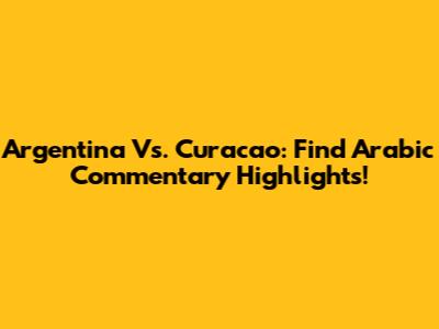 Argentina Vs. Curacao: Find Arabic Commentary Highlights!