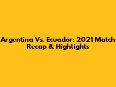 Argentina Vs. Ecuador: 2021 Match Recap & Highlights