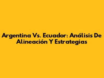 Argentina Vs. Ecuador: Análisis De Alineación Y Estrategias