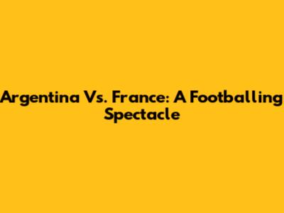 Argentina Vs. France: A Footballing Spectacle