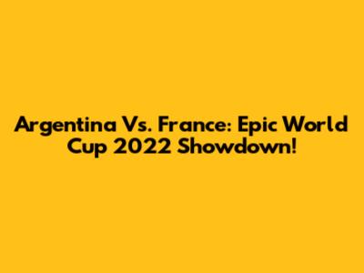 Argentina Vs. France: Epic World Cup 2022 Showdown!