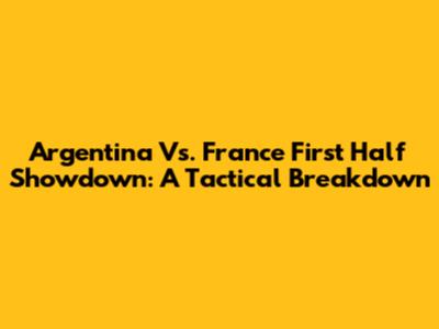 Argentina Vs. France First Half Showdown: A Tactical Breakdown
