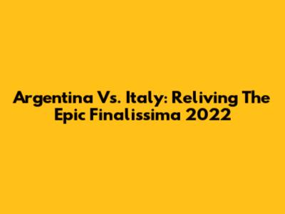 Argentina Vs. Italy: Reliving The Epic Finalissima 2022