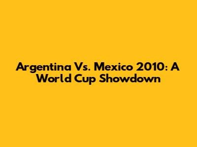 Argentina Vs. Mexico 2010: A World Cup Showdown