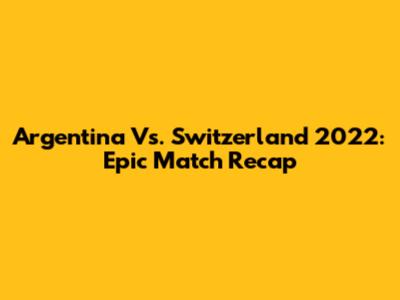 Argentina Vs. Switzerland 2022: Epic Match Recap