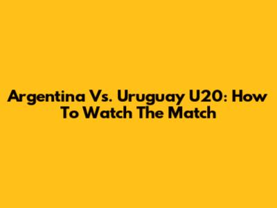 Argentina Vs. Uruguay U20: How To Watch The Match