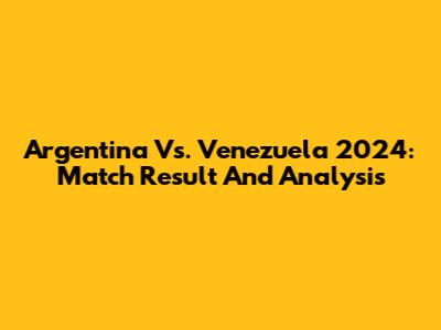Argentina Vs. Venezuela 2024: Match Result And Analysis