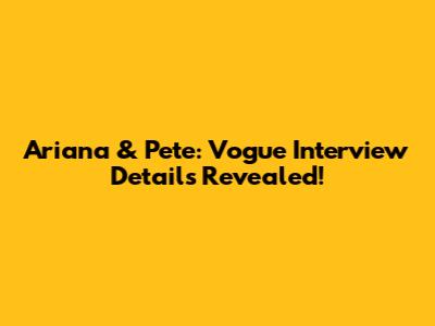 Ariana & Pete: Vogue Interview Details Revealed!