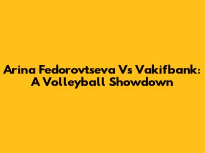 Arina Fedorovtseva Vs Vakifbank: A Volleyball Showdown
