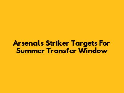 Arsenal's Striker Targets For Summer Transfer Window