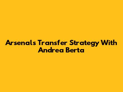 Arsenal's Transfer Strategy With Andrea Berta
