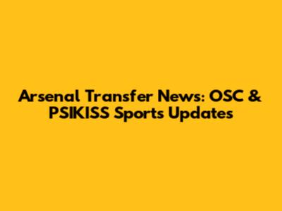Arsenal Transfer News: OSC & PSIKISS Sports Updates