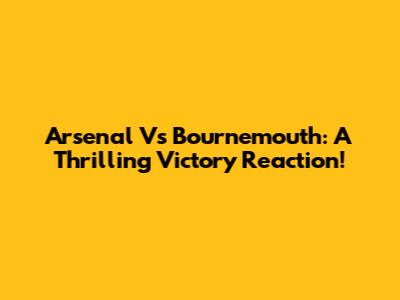 Arsenal Vs Bournemouth: A Thrilling Victory Reaction!