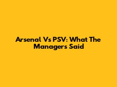 Arsenal Vs PSV: What The Managers Said