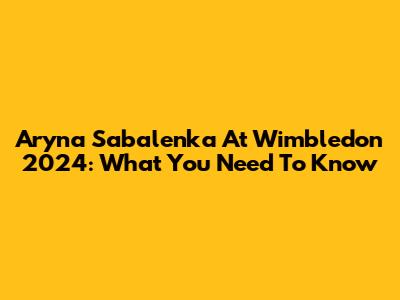 Aryna Sabalenka At Wimbledon 2024: What You Need To Know