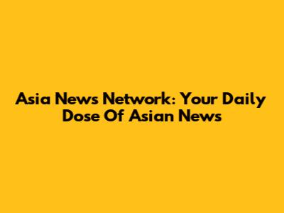 Asia News Network: Your Daily Dose Of Asian News