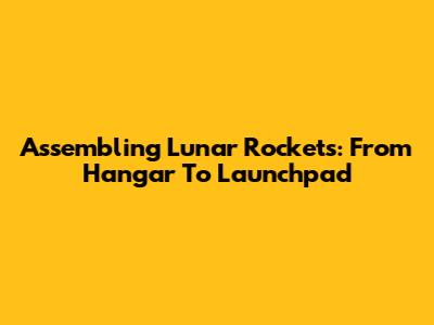 Assembling Lunar Rockets: From Hangar To Launchpad