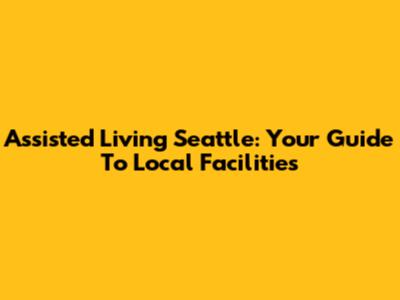 Assisted Living Seattle: Your Guide To Local Facilities
