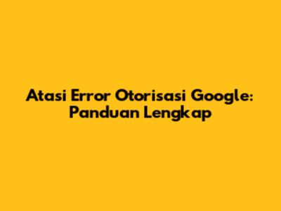 Atasi Error Otorisasi Google: Panduan Lengkap