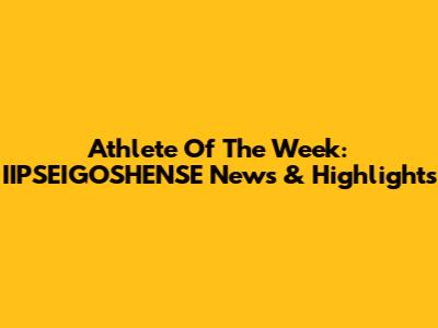 Athlete Of The Week: IIPSEIGOSHENSE News & Highlights