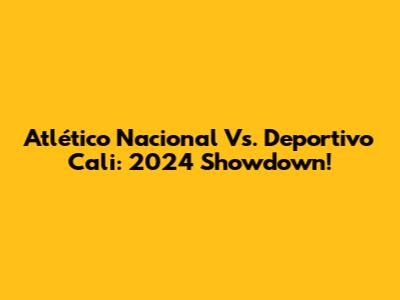 Atlético Nacional Vs. Deportivo Cali: 2024 Showdown!