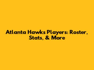 Atlanta Hawks Players: Roster, Stats, & More