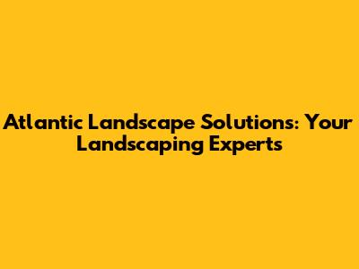 Atlantic Landscape Solutions: Your Landscaping Experts