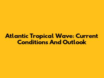 Atlantic Tropical Wave: Current Conditions And Outlook