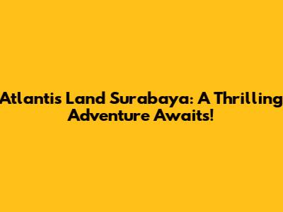 Atlantis Land Surabaya: A Thrilling Adventure Awaits!
