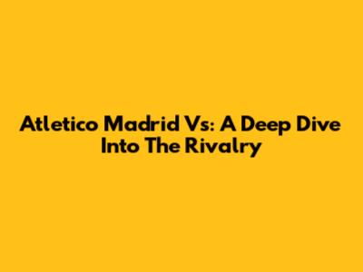 Atletico Madrid Vs: A Deep Dive Into The Rivalry