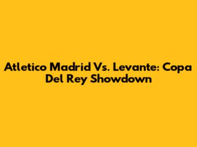 Atletico Madrid Vs. Levante: Copa Del Rey Showdown