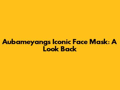 Aubameyang's Iconic Face Mask: A Look Back