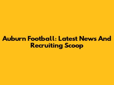 Auburn Football: Latest News And Recruiting Scoop