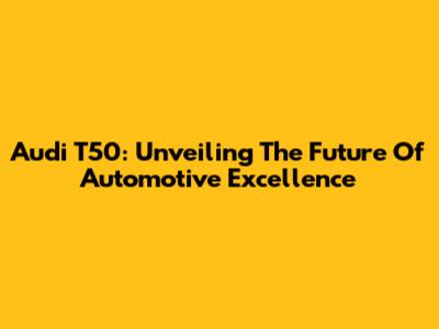 Audi T50: Unveiling The Future Of Automotive Excellence