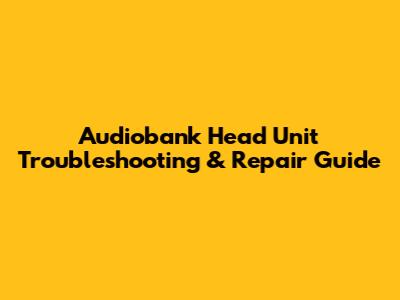Audiobank Head Unit Troubleshooting & Repair Guide