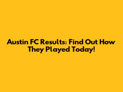 Austin FC Results: Find Out How They Played Today!