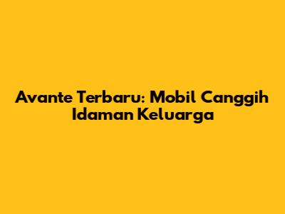 Avante Terbaru: Mobil Canggih Idaman Keluarga