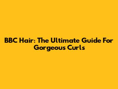 BBC Hair: The Ultimate Guide For Gorgeous Curls
