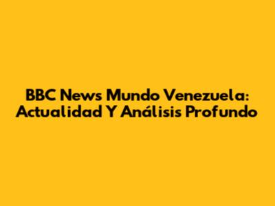BBC News Mundo Venezuela: Actualidad Y Análisis Profundo