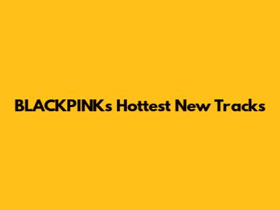 BLACKPINK's Hottest New Tracks