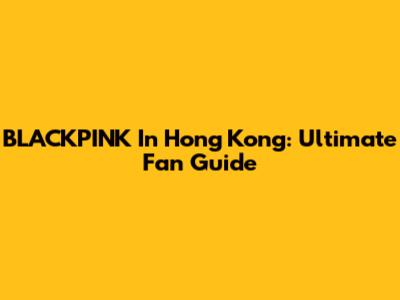 BLACKPINK In Hong Kong: Ultimate Fan Guide